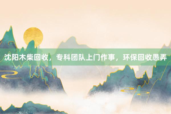 沈阳木柴回收，专科团队上门作事，环保回收愚弄