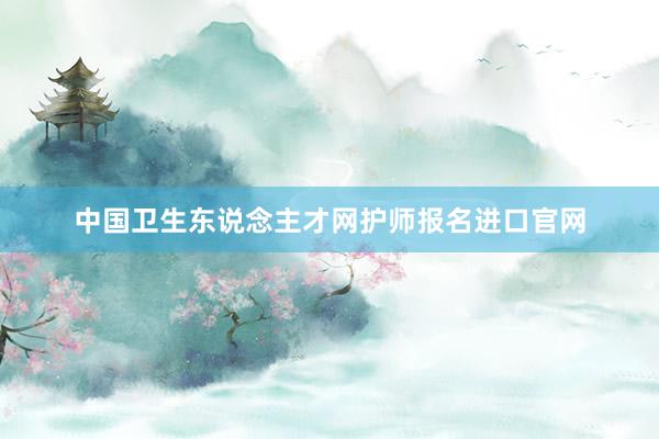 中国卫生东说念主才网护师报名进口官网