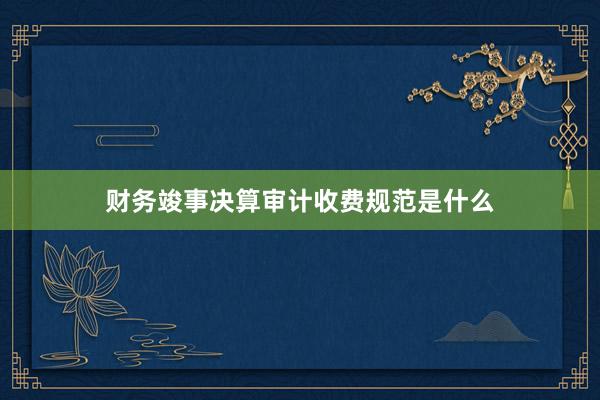 财务竣事决算审计收费规范是什么
