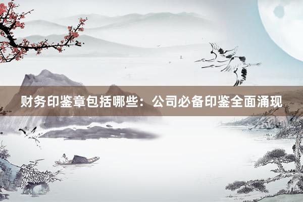 财务印鉴章包括哪些：公司必备印鉴全面涌现