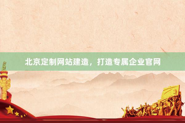 北京定制网站建造，打造专属企业官网