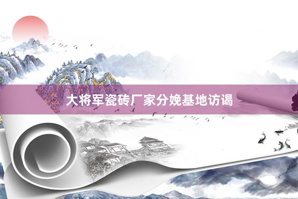 大将军瓷砖厂家分娩基地访谒