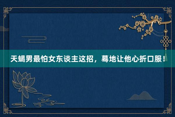 天蝎男最怕女东谈主这招，蓦地让他心折口服！
