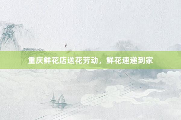 重庆鲜花店送花劳动，鲜花速递到家