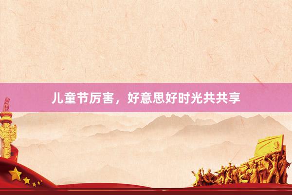 儿童节厉害，好意思好时光共共享